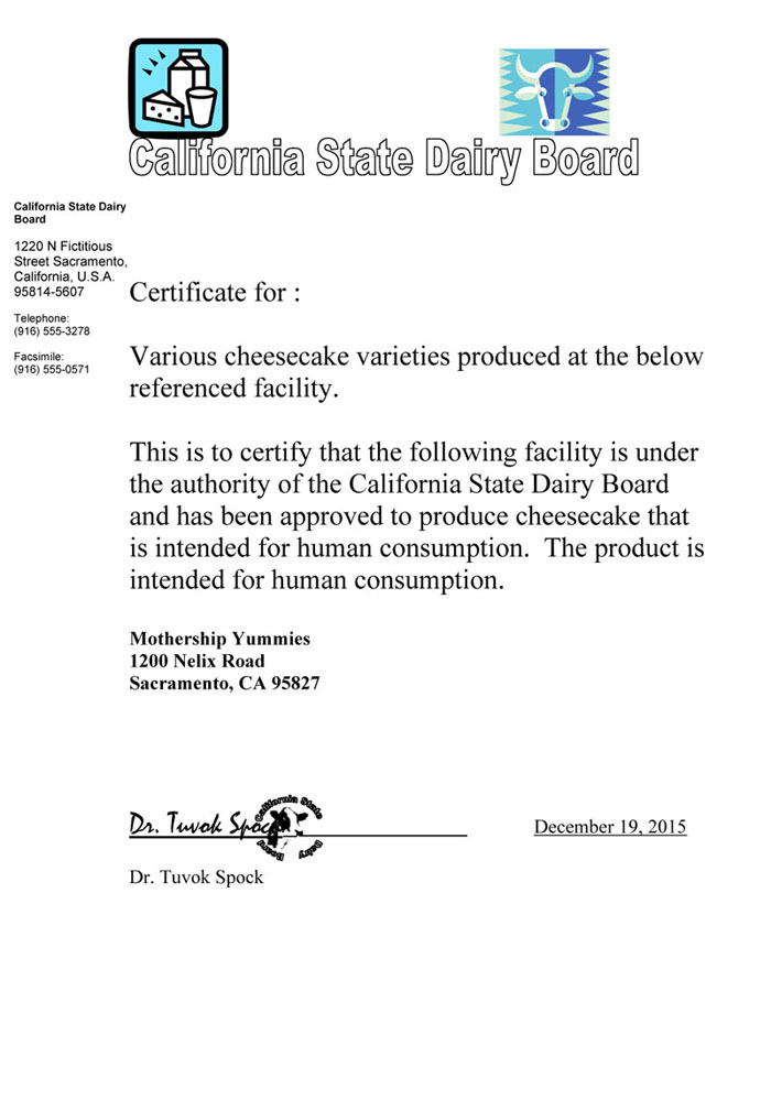 Certificate for :
Various cheesecake varieties produced at the below referenced facility.
This is to certify that the following facility is under the authority of the California State Dairy Board and has been approved to produce cheesecake that is intended for human consumption. The product is intended for human consumption.
Mothership Yummies 1200 Nelix Road Sacramento, CA 95827