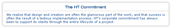 The HT Commitment: We realize that design and creation are often the glamorous part of the work, and that success is often the result of a tedious implementation process. HT’s corporate commitment has always been to support its clients through the entire lifecycle of a project.